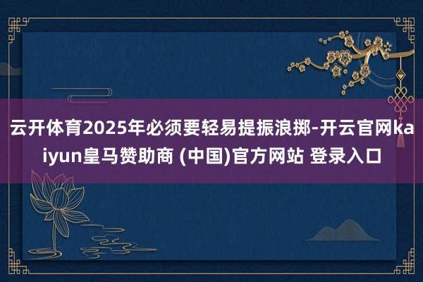 云开体育2025年必须要轻易提振浪掷-开云官网kaiyun皇马赞助商 (中国)官方网站 登录入口
