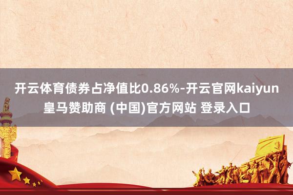 开云体育债券占净值比0.86%-开云官网kaiyun皇马赞助商 (中国)官方网站 登录入口