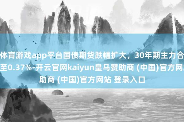 体育游戏app平台国债期货跌幅扩大，30年期主力合约跌幅扩大至0.37%-开云官网kaiyun皇马赞助商 (中国)官方网站 登录入口