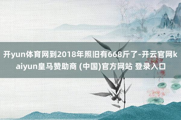 开yun体育网到2018年照旧有668斤了-开云官网kaiyun皇马赞助商 (中国)官方网站 登录入