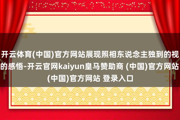 开云体育(中国)官方网站展现照相东说念主独到的视角与真切的感悟-开云官网kaiyun皇马赞助商 (中国)官方网站 登录入口