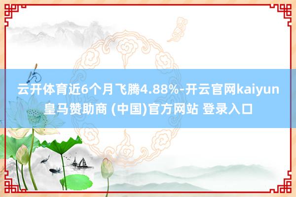 云开体育近6个月飞腾4.88%-开云官网kaiyun皇马赞助商 (中国)官方网站 登录入口