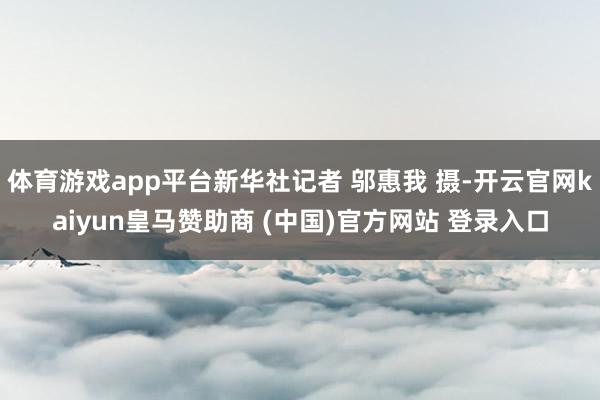 体育游戏app平台新华社记者 邬惠我 摄-开云官网kaiyun皇马赞助商 (中国)官方网站 登录入口
