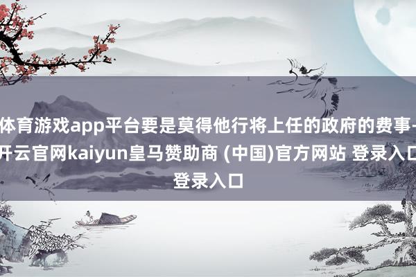 体育游戏app平台要是莫得他行将上任的政府的费事-开云官网kaiyun皇马赞助商 (中国)官方网站 