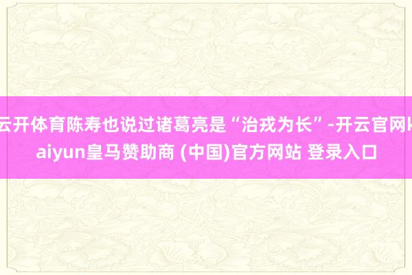 云开体育陈寿也说过诸葛亮是“治戎为长”-开云官网kaiyun皇马赞助商 (中国)官方网站 登录入口