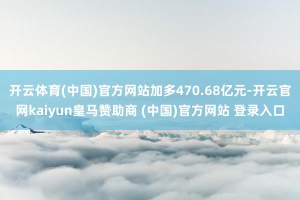 开云体育(中国)官方网站加多470.68亿元-开云官网kaiyun皇马赞助商 (中国)官方网站 登录入口