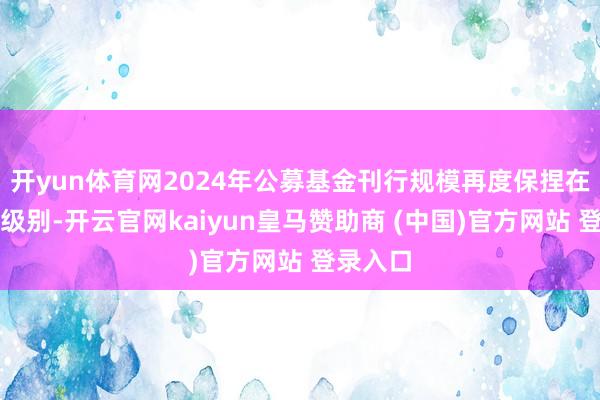 开yun体育网2024年公募基金刊行规模再度保捏在万亿元级别-开云官网kaiyun皇马赞助商 (中国)官方网站 登录入口