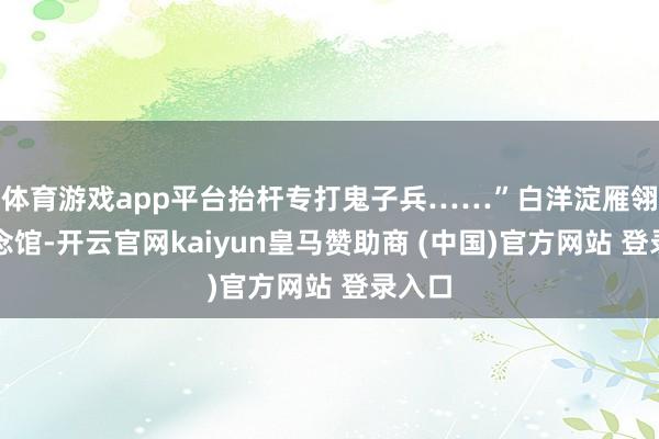 体育游戏app平台抬杆专打鬼子兵……”白洋淀雁翎队驰念馆-开云官网kaiyun皇马赞助商 (中国)官