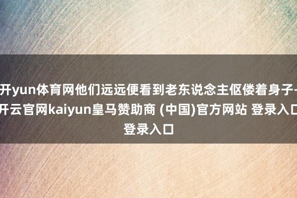 开yun体育网他们远远便看到老东说念主伛偻着身子-开云官网kaiyun皇马赞助商 (中国)官方网站 登录入口