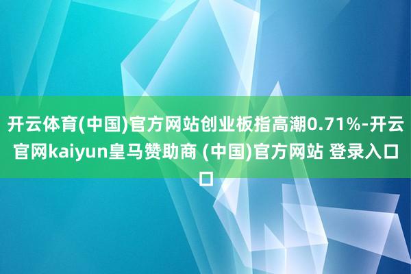 开云体育(中国)官方网站创业板指高潮0.71%-开云官网kaiyun皇马赞助商 (中国)官方网站 登录入口