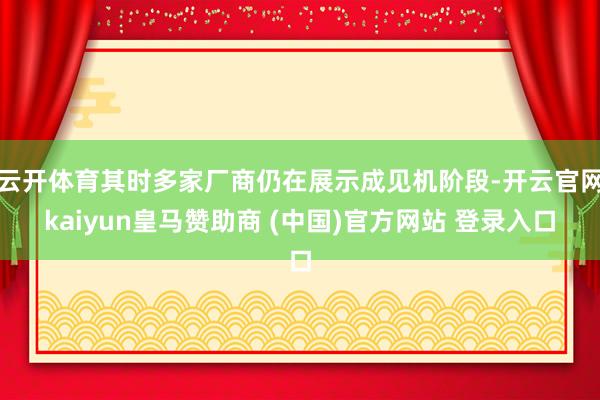 云开体育其时多家厂商仍在展示成见机阶段-开云官网kaiyun皇马赞助商 (中国)官方网站 登录入口