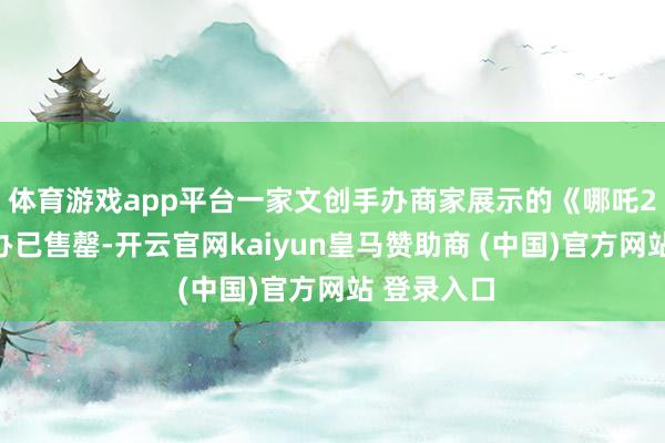 体育游戏app平台一家文创手办商家展示的《哪吒2》相干手办已售罄-开云官网kaiyun皇马赞助商 (