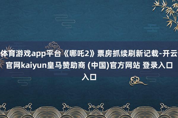 体育游戏app平台《哪吒2》票房抓续刷新记载-开云官网kaiyun皇马赞助商 (中国)官方网站 登录