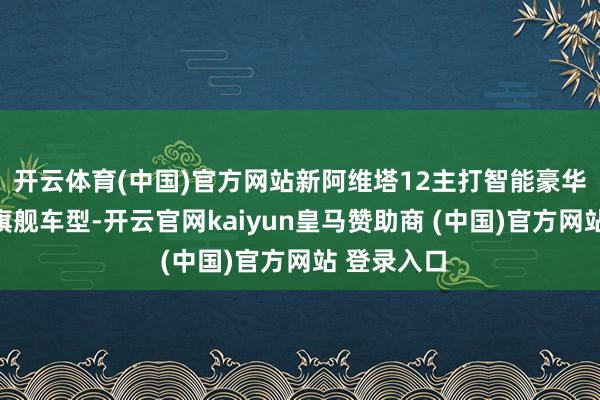 开云体育(中国)官方网站 新阿维塔12主打智能豪华 手脚品牌旗舰车型-开云官网kaiyun皇马赞助商 (中国)官方网站 登录入口