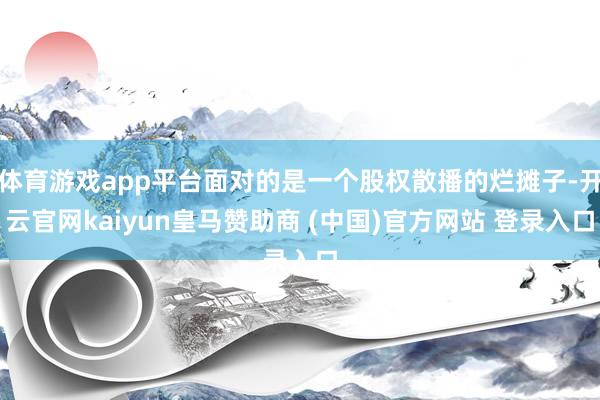 体育游戏app平台面对的是一个股权散播的烂摊子-开云官网kaiyun皇马赞助商 (中国)官方网站 登录入口