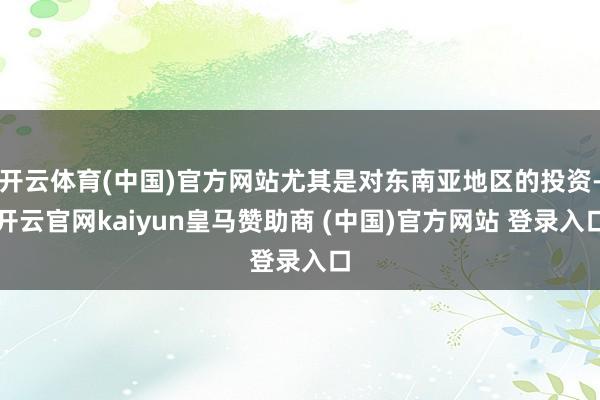 开云体育(中国)官方网站尤其是对东南亚地区的投资-开云官网kaiyun皇马赞助商 (中国)官方网站 登录入口