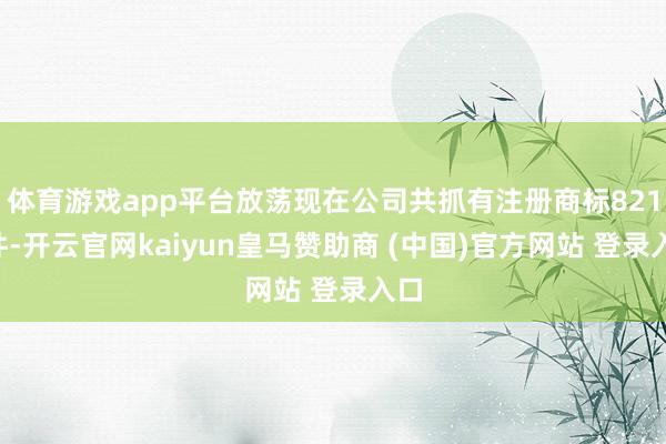 体育游戏app平台放荡现在公司共抓有注册商标8210件-开云官网kaiyun皇马赞助商 (中国)官方