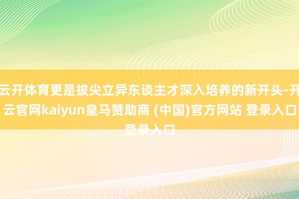 云开体育更是拔尖立异东谈主才深入培养的新开头-开云官网kaiyun皇马赞助商 (中国)官方网站 登录