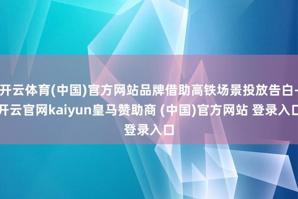 开云体育(中国)官方网站品牌借助高铁场景投放告白-开云官网kaiyun皇马赞助商 (中国)官方网站 登录入口