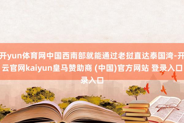 开yun体育网中国西南部就能通过老挝直达泰国湾-开云官网kaiyun皇马赞助商 (中国)官方网站 登录入口