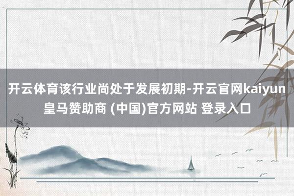 开云体育该行业尚处于发展初期-开云官网kaiyun皇马赞助商 (中国)官方网站 登录入口
