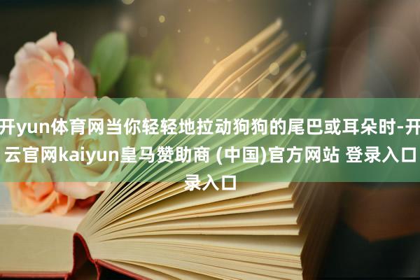 开yun体育网当你轻轻地拉动狗狗的尾巴或耳朵时-开云官网kaiyun皇马赞助商 (中国)官方网站 登录入口