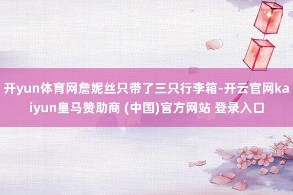 开yun体育网詹妮丝只带了三只行李箱-开云官网kaiyun皇马赞助商 (中国)官方网站 登录入口