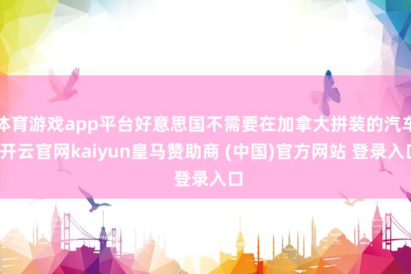 体育游戏app平台好意思国不需要在加拿大拼装的汽车-开云官网kaiyun皇马赞助商 (中国)官方网站
