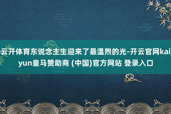 云开体育东说念主生迎来了最温煦的光-开云官网kaiyun皇马赞助商 (中国)官方网站 登录入口