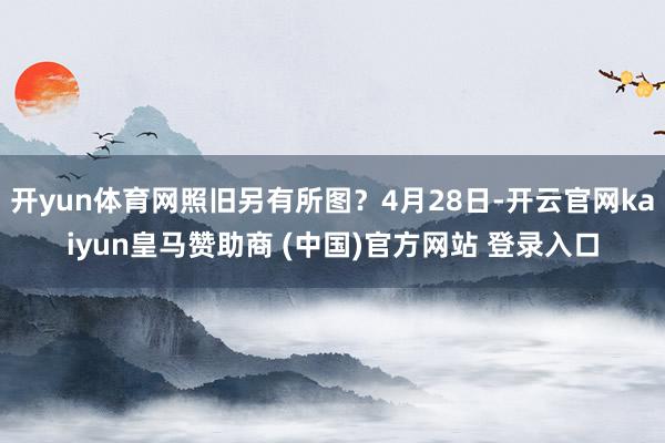 开yun体育网照旧另有所图？4月28日-开云官网kaiyun皇马赞助商 (中国)官方网站 登录入口