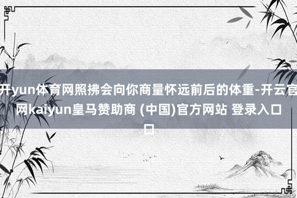 开yun体育网照拂会向你商量怀远前后的体重-开云官网kaiyun皇马赞助商 (中国)官方网站 登录入