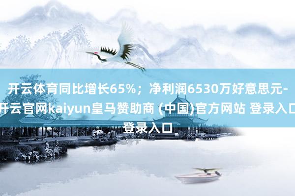 开云体育同比增长65%；净利润6530万好意思元-开云官网kaiyun皇马赞助商 (中国)官方网站 