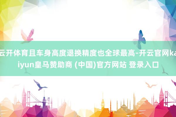 云开体育且车身高度退换精度也全球最高-开云官网kaiyun皇马赞助商 (中国)官方网站 登录入口