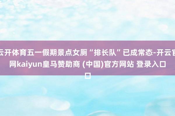 云开体育五一假期景点女厕“排长队”已成常态-开云官网kaiyun皇马赞助商 (中国)官方网站 登录入口