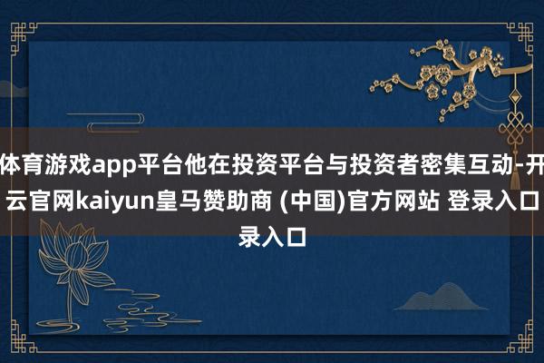 体育游戏app平台他在投资平台与投资者密集互动-开云官网kaiyun皇马赞助商 (中国)官方网站 登录入口