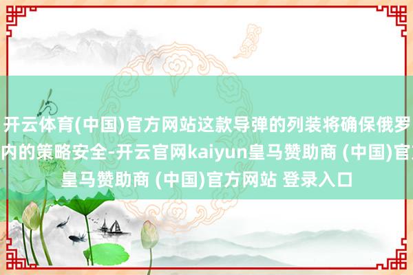 开云体育(中国)官方网站这款导弹的列装将确保俄罗斯在当年几十年内的策略安全-开云官网kaiyun皇马赞助商 (中国)官方网站 登录入口