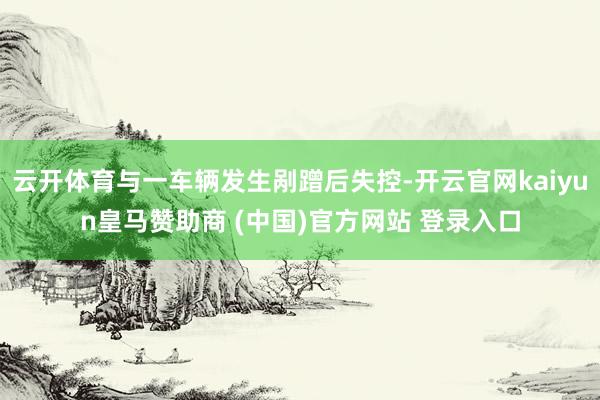 云开体育与一车辆发生剐蹭后失控-开云官网kaiyun皇马赞助商 (中国)官方网站 登录入口