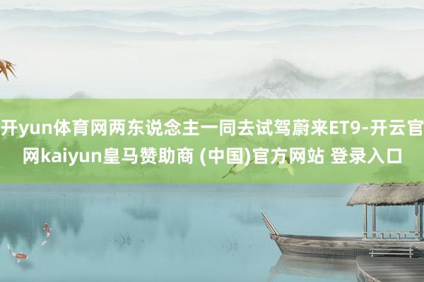 开yun体育网两东说念主一同去试驾蔚来ET9-开云官网kaiyun皇马赞助商 (中国)官方网站 登录入口