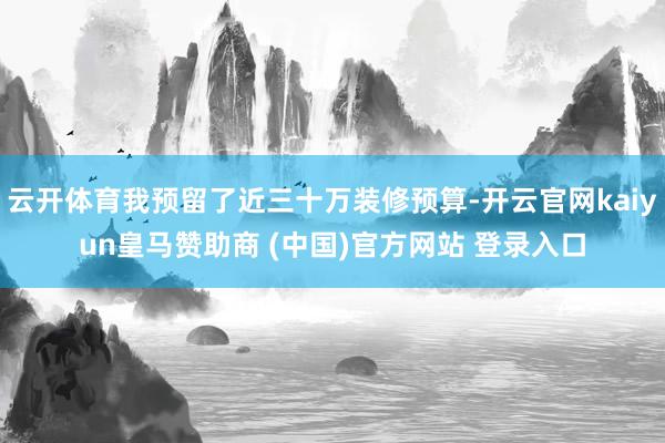 云开体育我预留了近三十万装修预算-开云官网kaiyun皇马赞助商 (中国)官方网站 登录入口