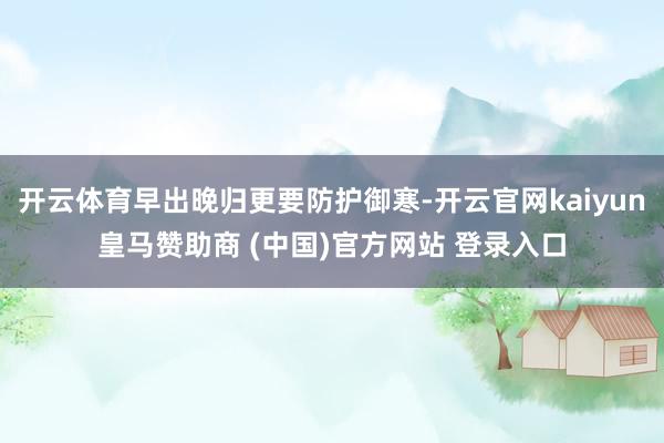开云体育早出晚归更要防护御寒-开云官网kaiyun皇马赞助商 (中国)官方网站 登录入口