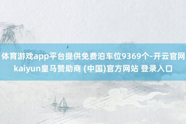 体育游戏app平台提供免费泊车位9369个-开云官网kaiyun皇马赞助商 (中国)官方网站 登录入口