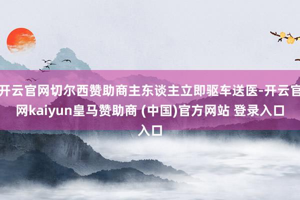 开云官网切尔西赞助商主东谈主立即驱车送医-开云官网kaiyun皇马赞助商 (中国)官方网站 登录入口