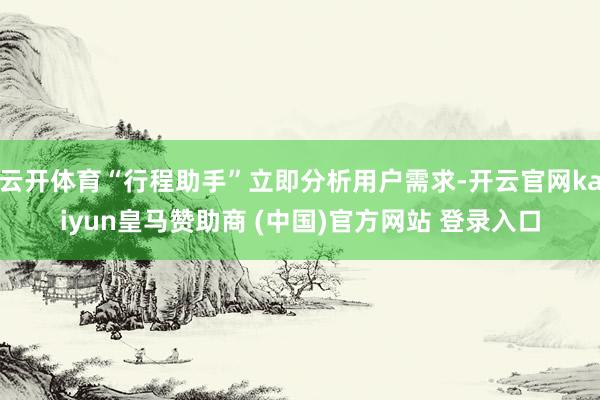 云开体育“行程助手”立即分析用户需求-开云官网kaiyun皇马赞助商 (中国)官方网站 登录入口