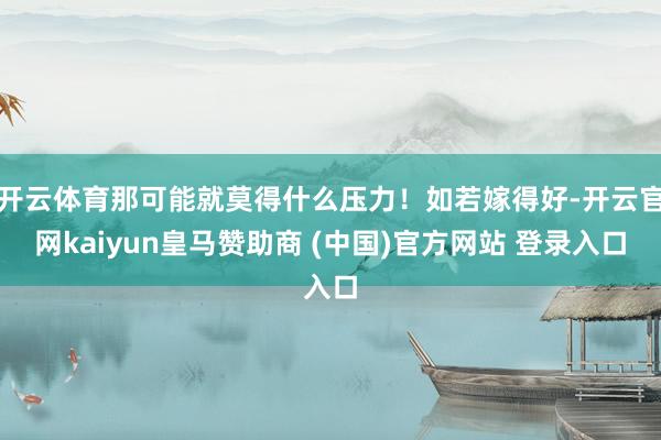 开云体育那可能就莫得什么压力！如若嫁得好-开云官网kaiyun皇马赞助商 (中国)官方网站 登录入口