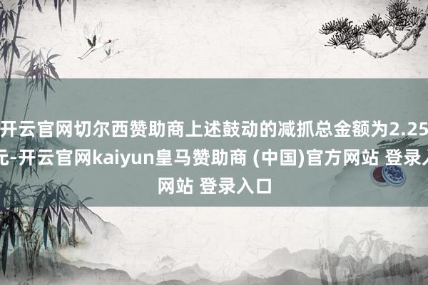 开云官网切尔西赞助商上述鼓动的减抓总金额为2.25亿元-开云官网kaiyun皇马赞助商 (中国)官方网站 登录入口