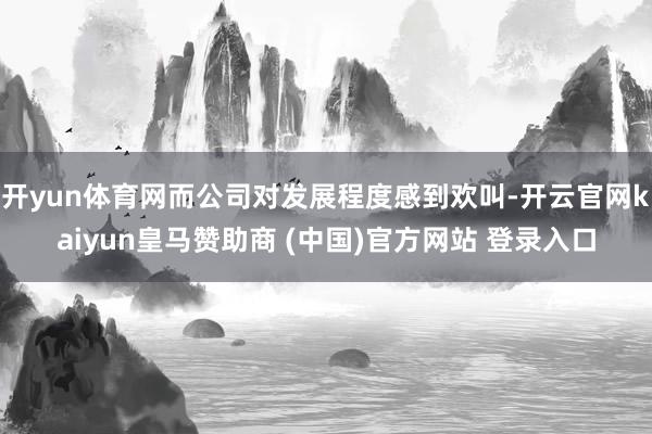 开yun体育网而公司对发展程度感到欢叫-开云官网kaiyun皇马赞助商 (中国)官方网站 登录入口
