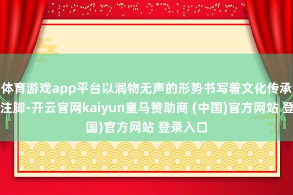 体育游戏app平台以润物无声的形势书写着文化传承的鲜嫩注脚-开云官网kaiyun皇马赞助商 (中国)