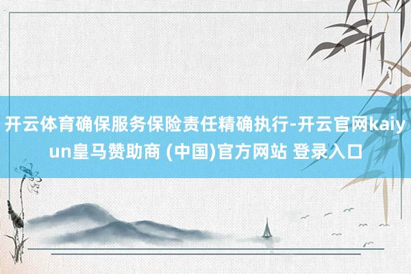 开云体育确保服务保险责任精确执行-开云官网kaiyun皇马赞助商 (中国)官方网站 登录入口