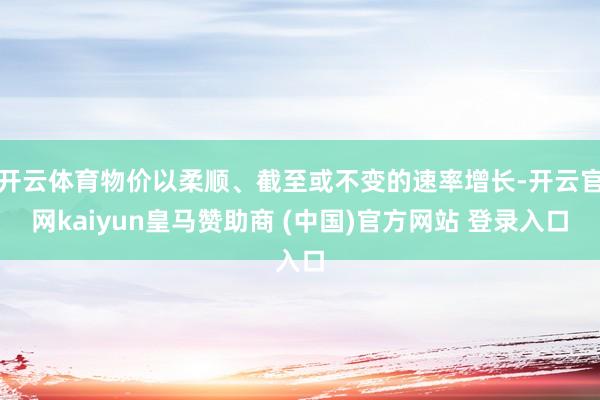 开云体育物价以柔顺、截至或不变的速率增长-开云官网kaiyun皇马赞助商 (中国)官方网站 登录入口