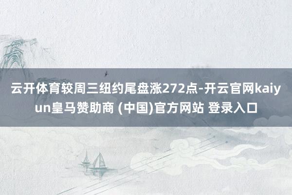 云开体育较周三纽约尾盘涨272点-开云官网kaiyun皇马赞助商 (中国)官方网站 登录入口